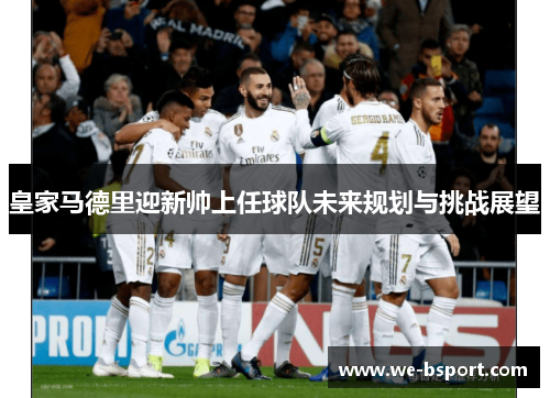 皇家马德里迎新帅上任球队未来规划与挑战展望 皇家马德里迎新帅上任球队未来规划与挑战展望