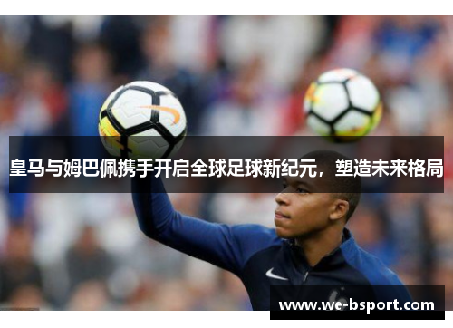 皇马与姆巴佩携手开启全球足球新纪元,塑造未来格局 皇马与姆巴佩携手开启全球足球新纪元,塑造未来格局