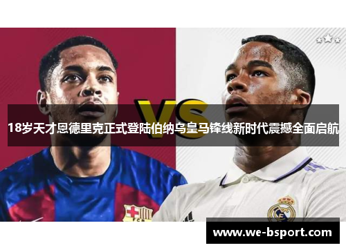 18岁天才恩德里克正式登陆伯纳乌皇马锋线新时代震撼全面启航