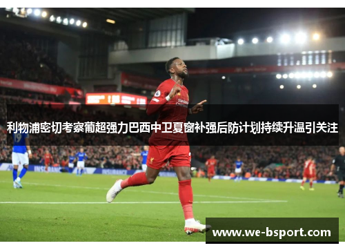 利物浦密切考察葡超强力巴西中卫夏窗补强后防计划持续升温引关注