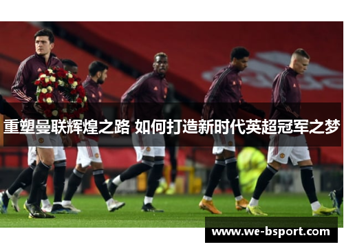 重塑曼联辉煌之路 如何打造新时代英超冠军之梦