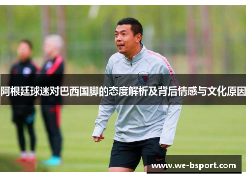 阿根廷球迷对巴西国脚的态度解析及背后情感与文化原因