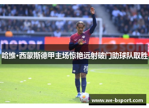 哈维·西蒙斯德甲主场惊艳远射破门助球队取胜 哈维·西蒙斯德甲主场惊艳远射破门助球队取胜