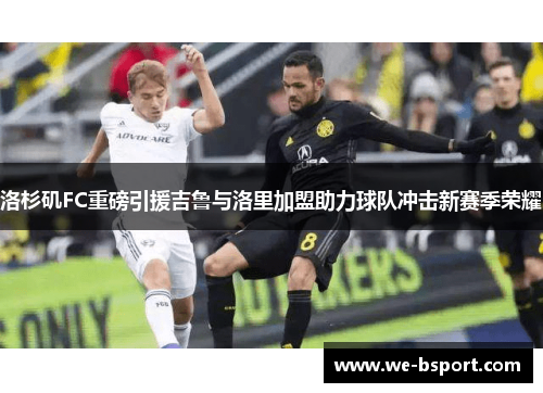 洛杉矶FC重磅引援吉鲁与洛里加盟助力球队冲击新赛季荣耀