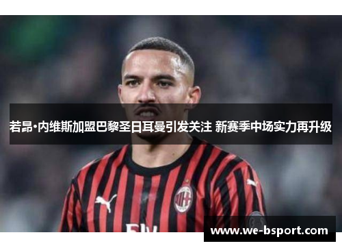 若昂·内维斯加盟巴黎圣日耳曼引发关注 新赛季中场实力再升级